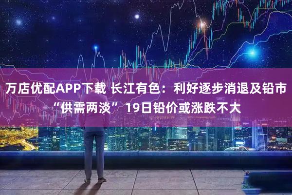 万店优配APP下载 长江有色：利好逐步消退及铅市“供需两淡” 19日铅价或涨跌不大