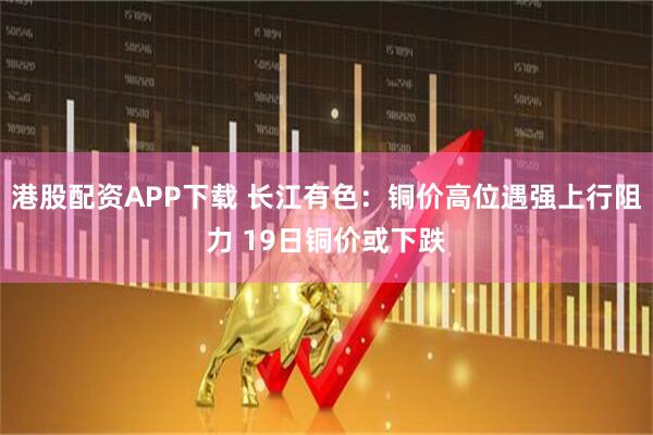 港股配资APP下载 长江有色：铜价高位遇强上行阻力 19日铜价或下跌