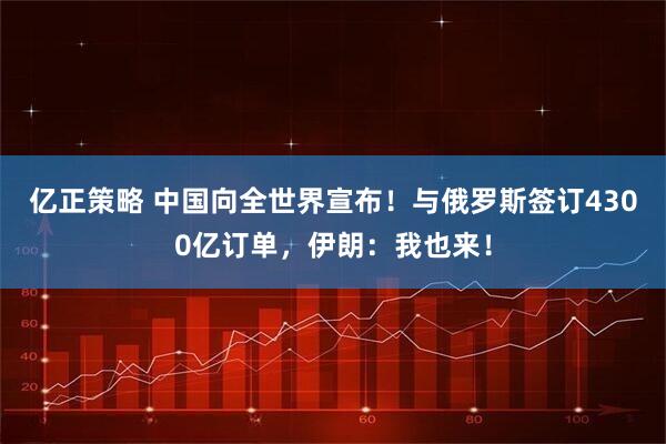 亿正策略 中国向全世界宣布！与俄罗斯签订4300亿订单，伊朗：我也来！