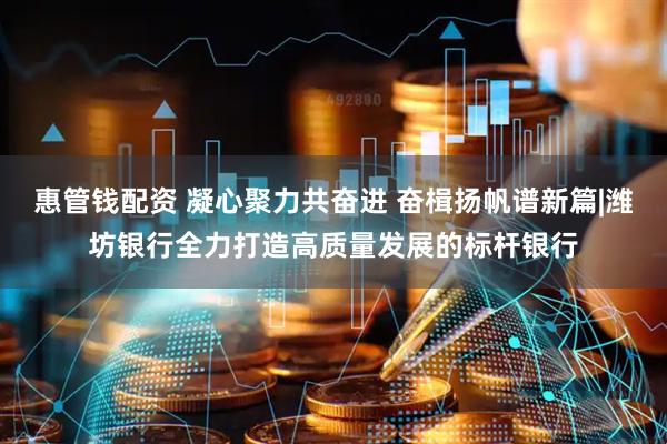 惠管钱配资 凝心聚力共奋进 奋楫扬帆谱新篇|潍坊银行全力打造高质量发展的标杆银行