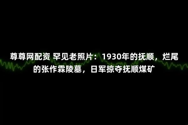 尊尊网配资 罕见老照片：1930年的抚顺，烂尾的张作霖陵墓，日军掠夺抚顺煤矿