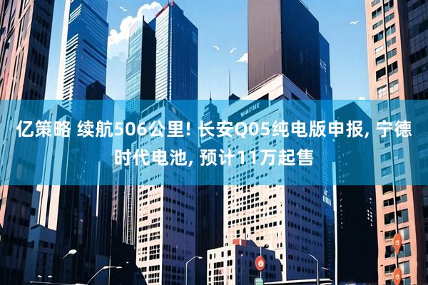 亿策略 续航506公里! 长安Q05纯电版申报, 宁德时代电池, 预计11万起售