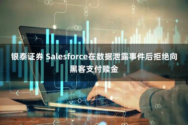 银泰证券 Salesforce在数据泄露事件后拒绝向黑客支付赎金