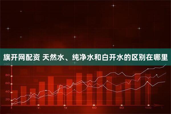 旗开网配资 天然水、纯净水和白开水的区别在哪里