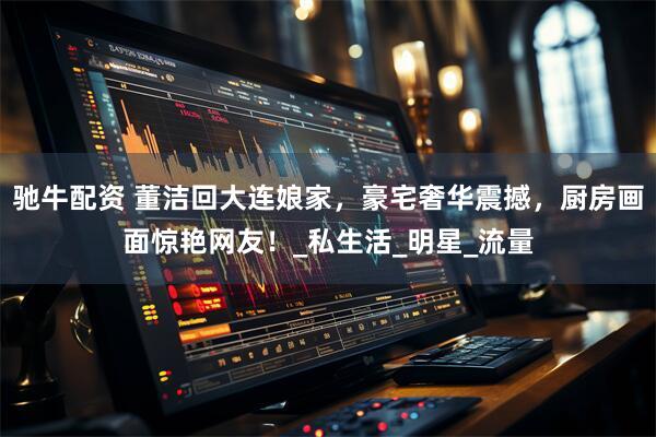 驰牛配资 董洁回大连娘家，豪宅奢华震撼，厨房画面惊艳网友！_私生活_明星_流量