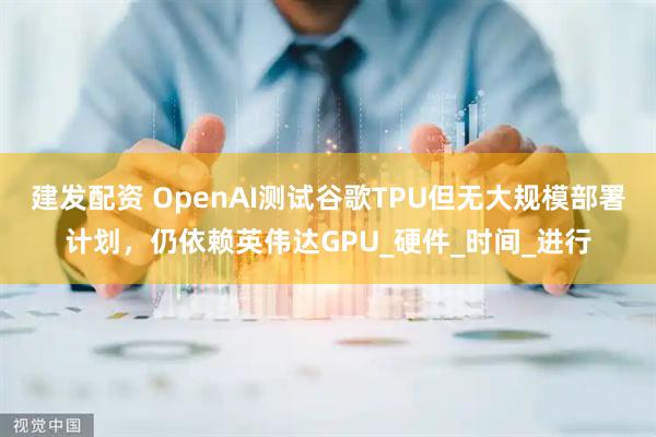 建发配资 OpenAI测试谷歌TPU但无大规模部署计划，仍依赖英伟达GPU_硬件_时间_进行