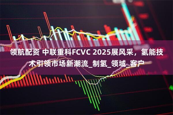 领航配资 中联重科FCVC 2025展风采，氢能技术引领市场新潮流_制氢_领域_客户