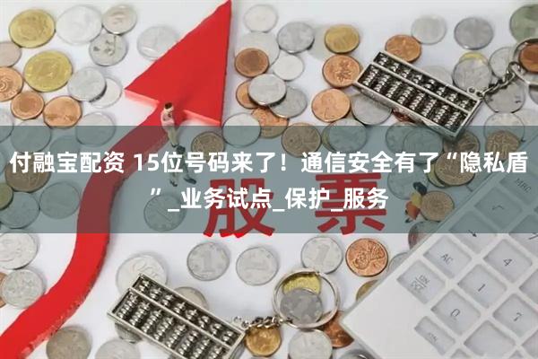 付融宝配资 15位号码来了！通信安全有了“隐私盾”_业务试点_保护_服务