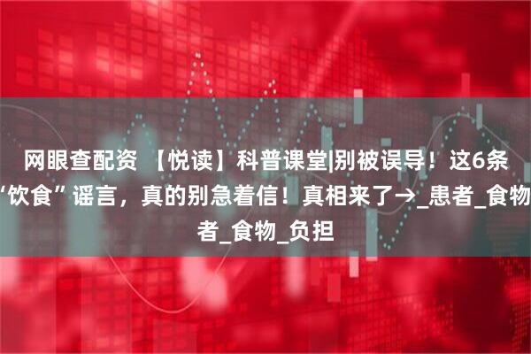 网眼查配资 【悦读】科普课堂|别被误导！这6条肿瘤“饮食”谣言，真的别急着信！真相来了→_患者_食物_负担